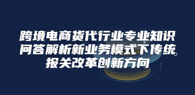 跨境电商货代行业专业知识问答解析新业务模式下传统报关改革创新方向