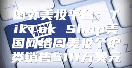 国外美妆平台：TikTok Shop美国网络周美妆个护类销售5111万美元