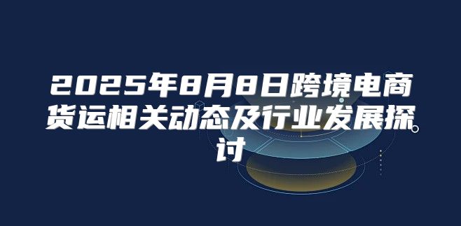 2025年8月8日跨境电商货运相关动态及行业发展探讨