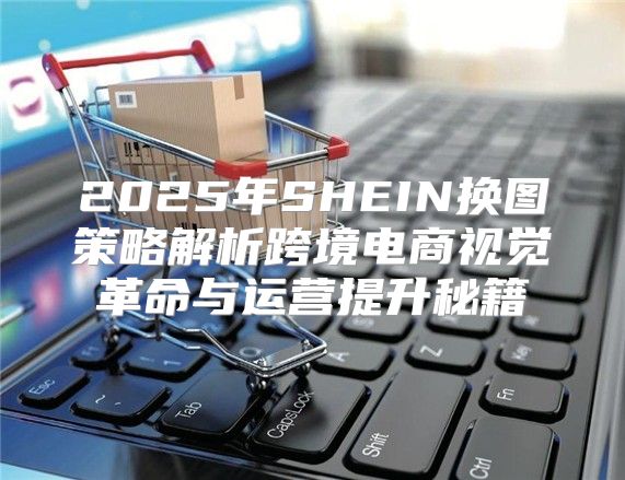 2025年SHEIN换图策略解析跨境电商视觉革命与运营提升秘籍