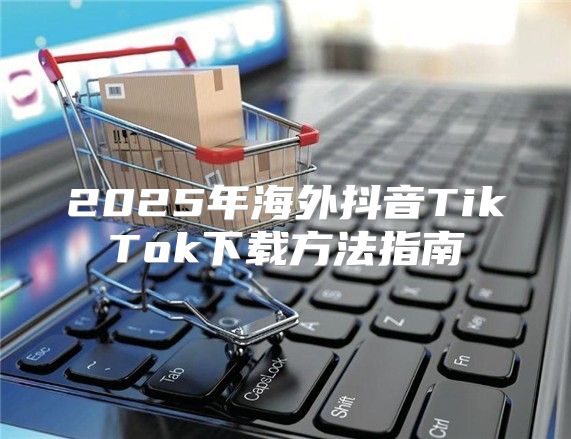 2025年海外抖音TikTok下载方法指南