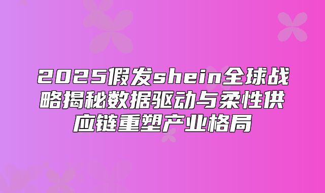 2025假发shein全球战略揭秘数据驱动与柔性供应链重塑产业格局