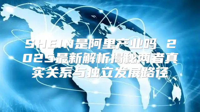 SHEIN是阿里产业吗 2025最新解析揭秘两者真实关系与独立发展路径