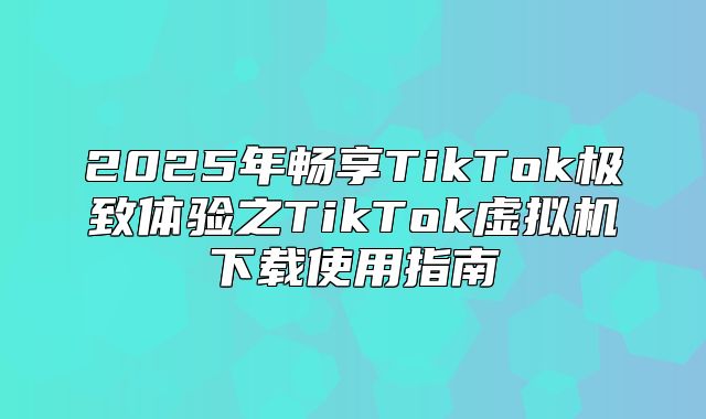 2025年畅享TikTok极致体验之TikTok虚拟机下载使用指南
