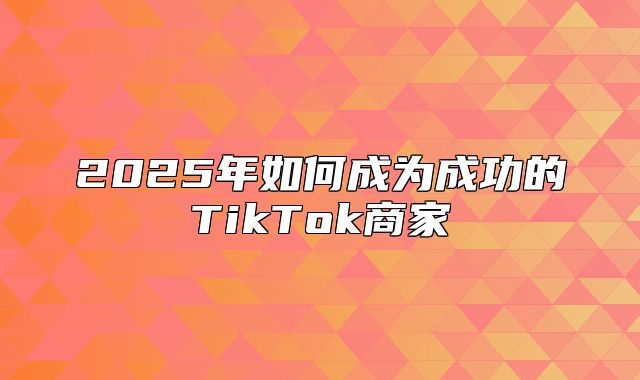 2025年如何成为成功的TikTok商家