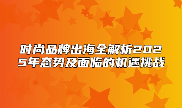 时尚品牌出海全解析2025年态势及面临的机遇挑战
