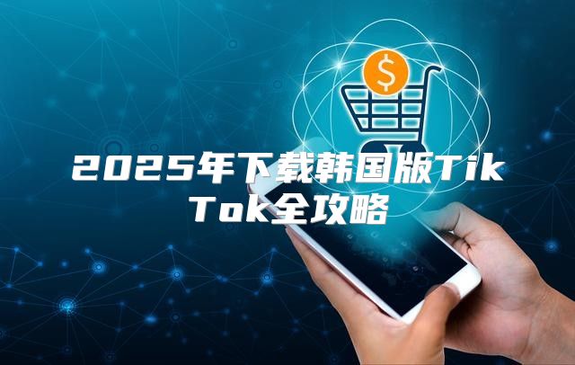 2025年下载韩国版TikTok全攻略