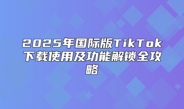 2025年国际版TikTok下载使用及功能解锁全攻略