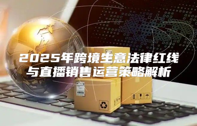 2025年跨境生意法律红线与直播销售运营策略解析