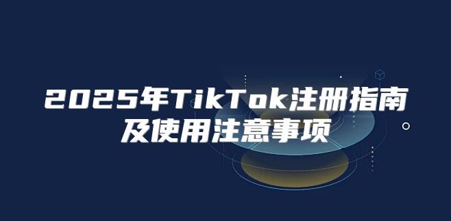 2025年TikTok注册指南及使用注意事项