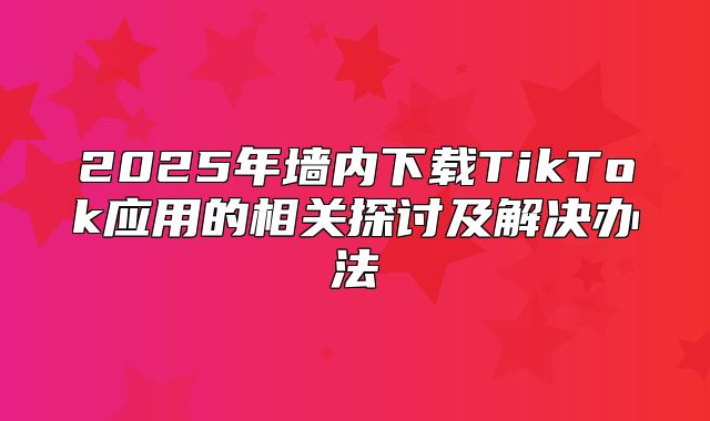 2025年墙内下载TikTok应用的相关探讨及解决办法