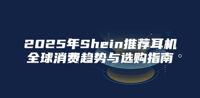 2025年Shein推荐耳机全球消费趋势与选购指南