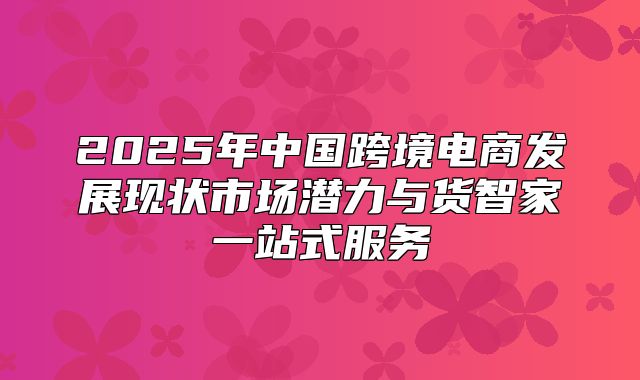 2025年中国跨境电商发展现状市场潜力与货智家一站式服务