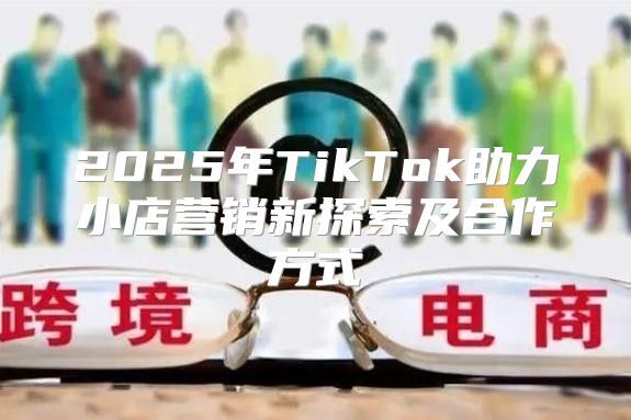 2025年TikTok助力小店营销新探索及合作方式