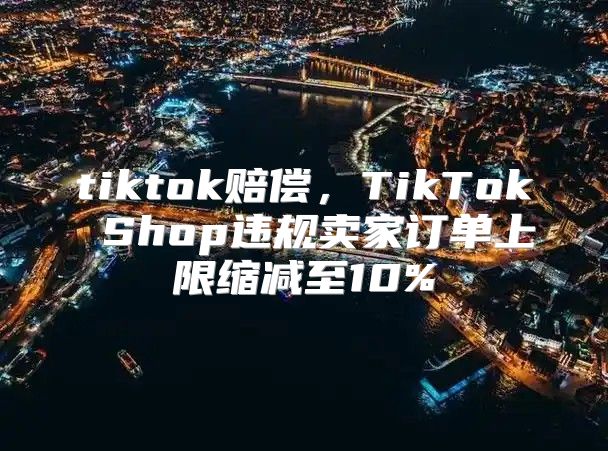 tiktok赔偿，TikTok Shop违规卖家订单上限缩减至10%