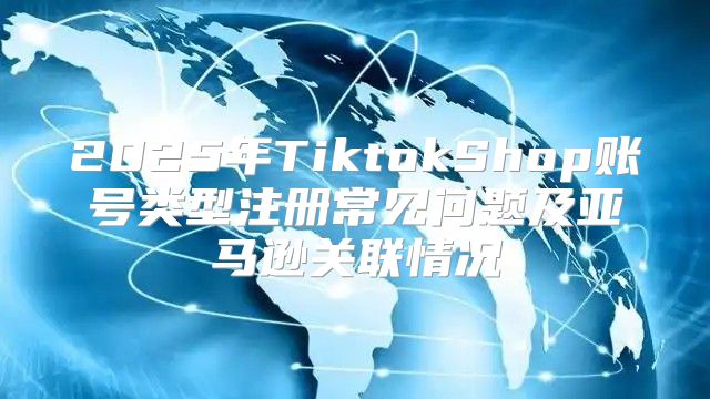 2025年TiktokShop账号类型注册常见问题及亚马逊关联情况