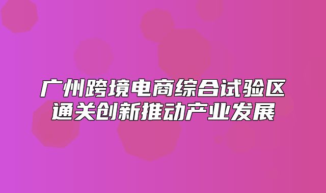 广州跨境电商综合试验区通关创新推动产业发展