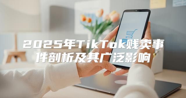 2025年TikTok贱卖事件剖析及其广泛影响