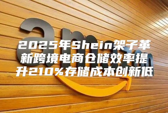 2025年Shein架子革新跨境电商仓储效率提升210%存储成本创新低