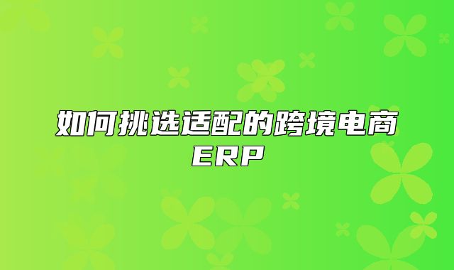 如何挑选适配的跨境电商ERP