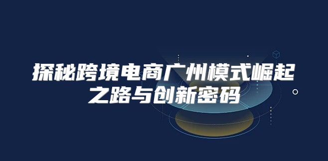 探秘跨境电商广州模式崛起之路与创新密码