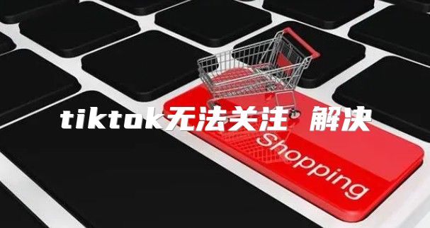 tiktok无法关注 解决