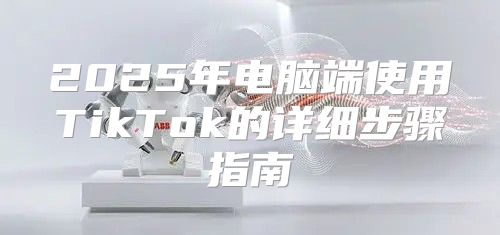 2025年电脑端使用TikTok的详细步骤指南