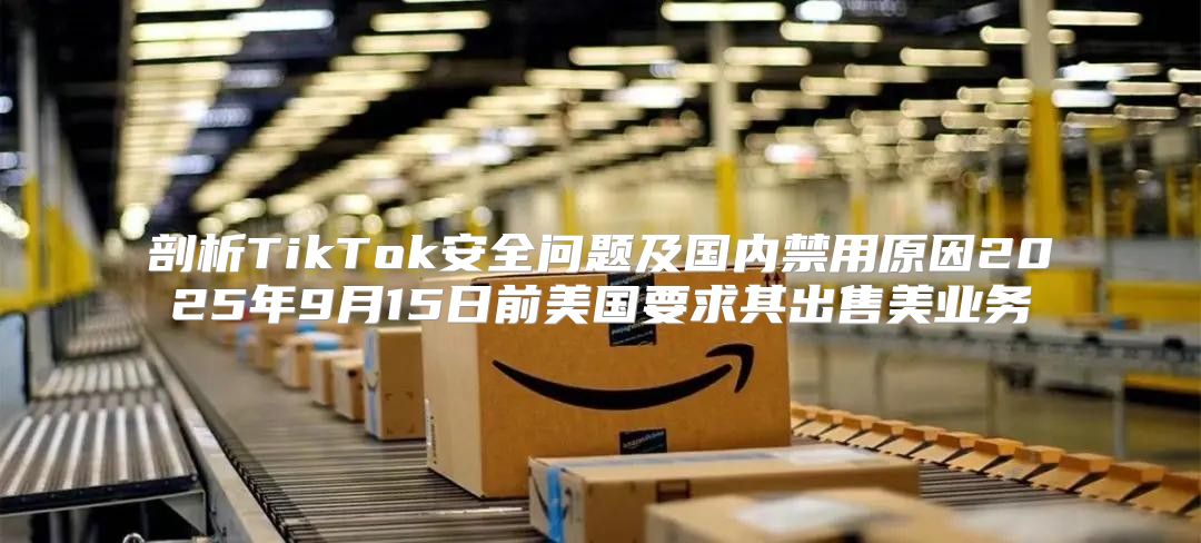 剖析TikTok安全问题及国内禁用原因2025年9月15日前美国要求其出售美业务