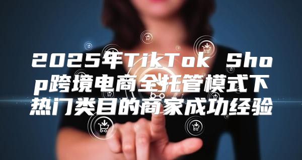 2025年TikTok Shop跨境电商全托管模式下热门类目的商家成功经验