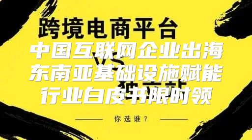 中国互联网企业出海东南亚基础设施赋能行业白皮书限时领
