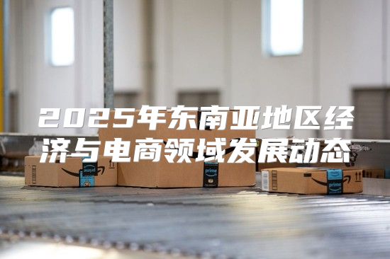 2025年东南亚地区经济与电商领域发展动态