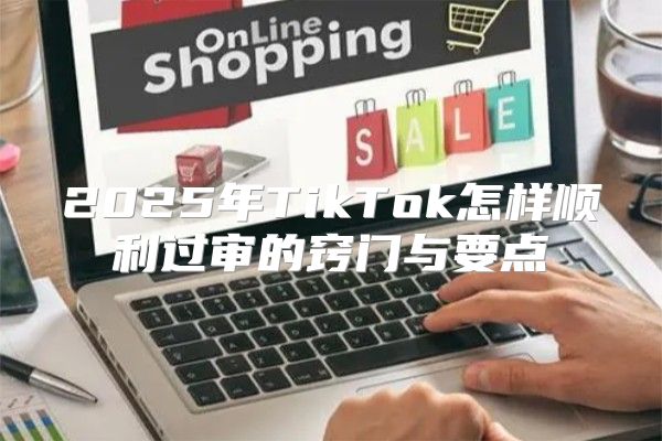 2025年TikTok怎样顺利过审的窍门与要点