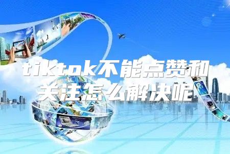 tiktok不能点赞和关注怎么解决呢