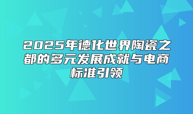 2025年德化世界陶瓷之都的多元发展成就与电商标准引领