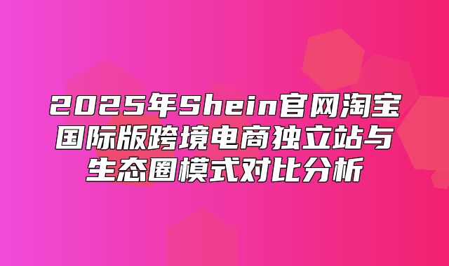 2025年Shein官网淘宝国际版跨境电商独立站与生态圈模式对比分析
