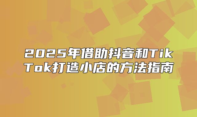 2025年借助抖音和TikTok打造小店的方法指南