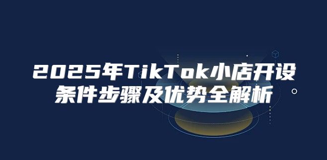 2025年TikTok小店开设条件步骤及优势全解析