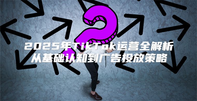 2025年TikTok运营全解析从基础认知到广告投放策略