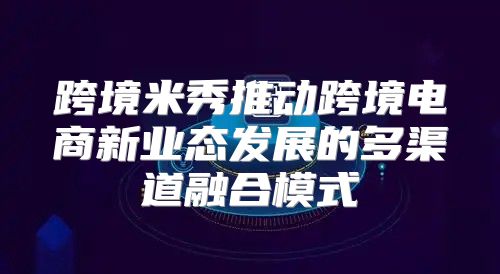 跨境米秀推动跨境电商新业态发展的多渠道融合模式