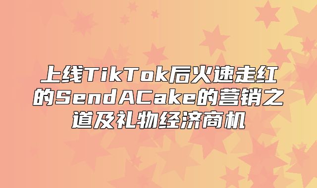 上线TikTok后火速走红的SendACake的营销之道及礼物经济商机