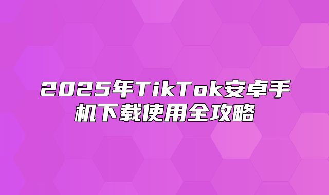 2025年TikTok安卓手机下载使用全攻略