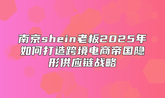 南京shein老板2025年如何打造跨境电商帝国隐形供应链战略
