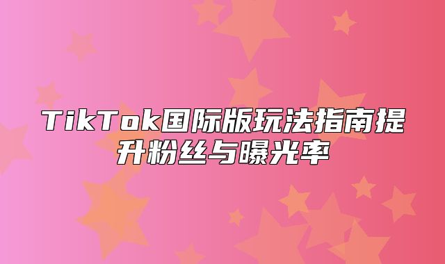 TikTok国际版玩法指南提升粉丝与曝光率