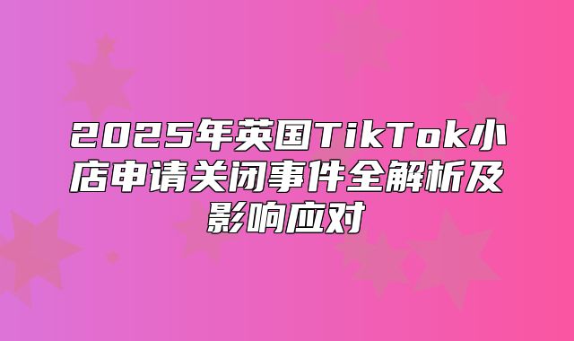 2025年英国TikTok小店申请关闭事件全解析及影响应对