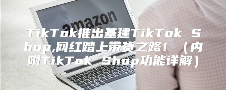 TikTok推出基建TikTok Shop,网红踏上带货之路！内附TikTok Shop功能详解