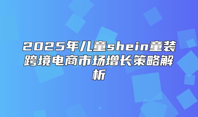 2025年儿童shein童装跨境电商市场增长策略解析