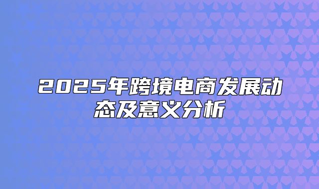 2025年跨境电商发展动态及意义分析
