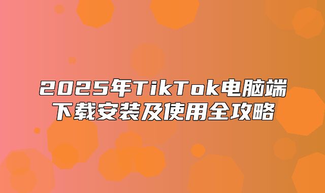 2025年TikTok电脑端下载安装及使用全攻略