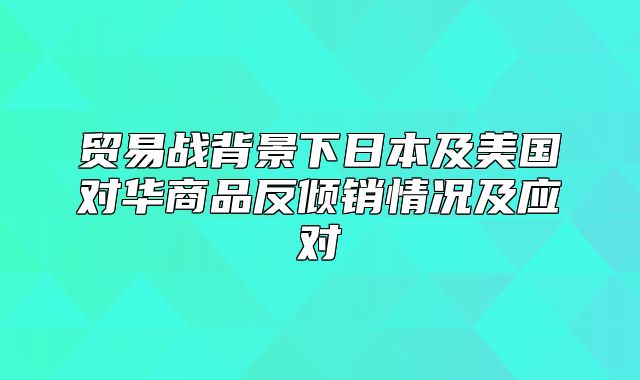 贸易战背景下日本及美国对华商品反倾销情况及应对