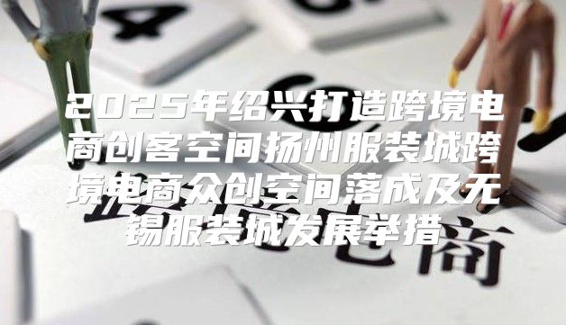 2025年绍兴打造跨境电商创客空间扬州服装城跨境电商众创空间落成及无锡服装城发展举措